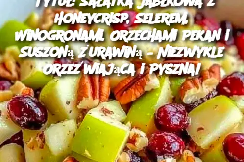 Tytuł: Sałatka Jabłkowa z Honeycrisp, Selerem, Winogronami, Orzechami Pekan i Suszoną Żurawiną – Niezwykle Orzeźwiająca i Pyszna!